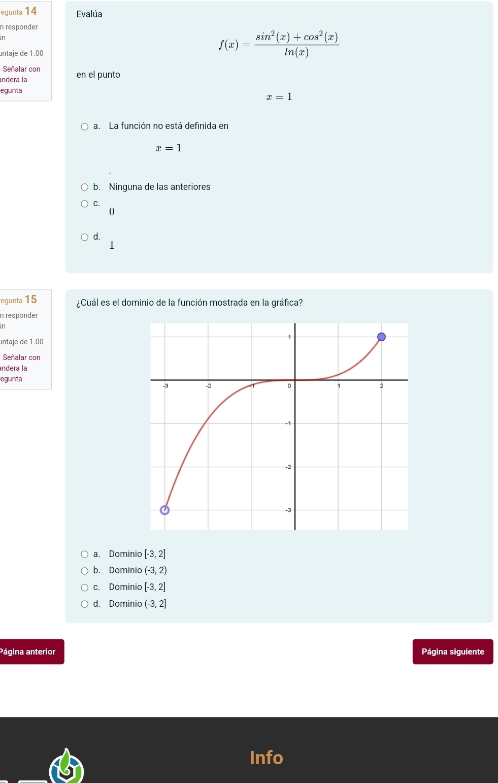 egunta 14 Evalúa
n responder
in
untaje de 1.00
f(x)= (sin^2(x)+cos^2(x))/ln (x) 
Señalar con
andera la en el punto
egunta
x=1
a. La función no está definida en
x=1
b. Ninguna de las anteriores
C.
0
d.
1
egunta 15 ¿Cuál es el dominio de la función mostrada en la gráfica?
n responder
in
untaje de 1.00
Señalar con
andera la
egunta
a. Dominio [-3,2]
b. Dominio (-3,2)
c. Dominio [-3,2]
d. Dominio (-3,2]
Página anterior Página siguiente
Info