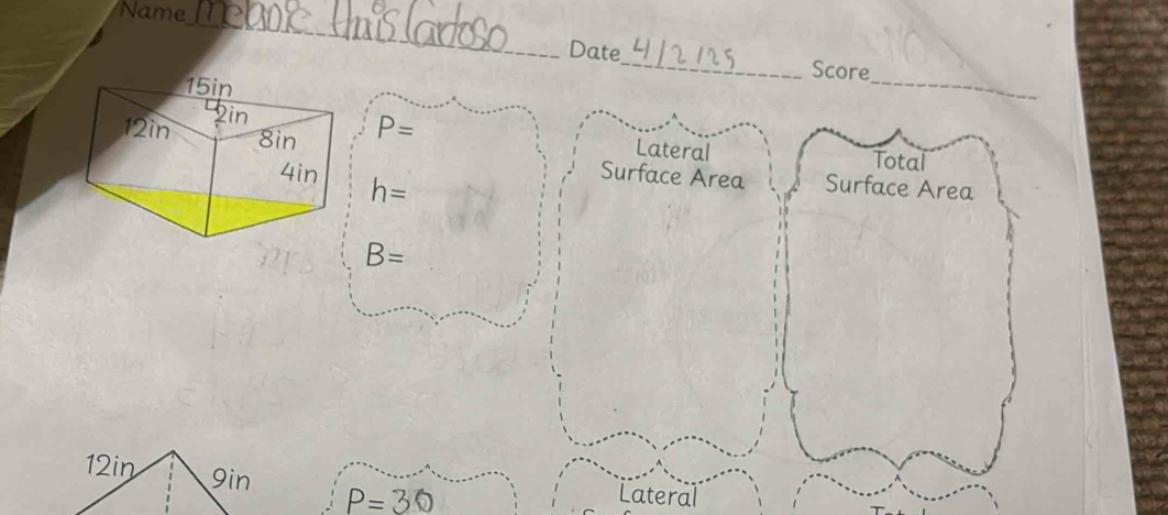 Name 
_ 
Date_ Score 
_
P=
Lateral Total
h=
Surface Area Surface Area
B=
12in 9in P=30
Lateral