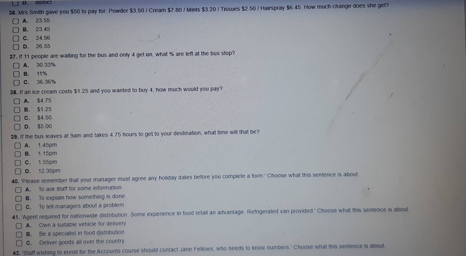 district
36. Mrs Smith gave you $50 to pay for: Powder $3.50 / Cream $7.80 / Mints $3.20 / Tissues $2.50 / Hairspray $6.45. How much change does she get?
A. 23.55
B. 23.45
C. 24.56
D. 26.55
37. If 11 people are waiting for the bus and only 4 get on, what % are left at the bus stop?
A. 30.33%
B. 11%
C. 36.36%
38. If an ice cream costs $1.25 and you wanted to buy 4, how much would you pay?
A. $4.75
B. $1.25
C. $4.50
D. $5.00
39. If the bus leaves at 9am and takes 4.75 hours to get to your destination, what time will that be?
A. 1.45pm
B. 1.15pm
c. 1.55pm
D. 12.30pm
40. 'Please remember that your manager must agree any holiday dates before you complete a form.' Choose what this sentence is about.
A. To ask staff for some information
B. To explain how something is done
C. To tell managers about a problem
41. 'Agent required for nationwide distribution. Some experience in food retail an advantage. Refrigerated van provided.' Choose what this sentence is about
A. Own a suitable vehicle for delivery
B. Be a specialist in food distribution
C. Deliver goods all over the country
42. 'Staff wishing to enroll for the Accounts course should contact Jane Fellows, who needs to know numbers.' Choose what this sentence is about.