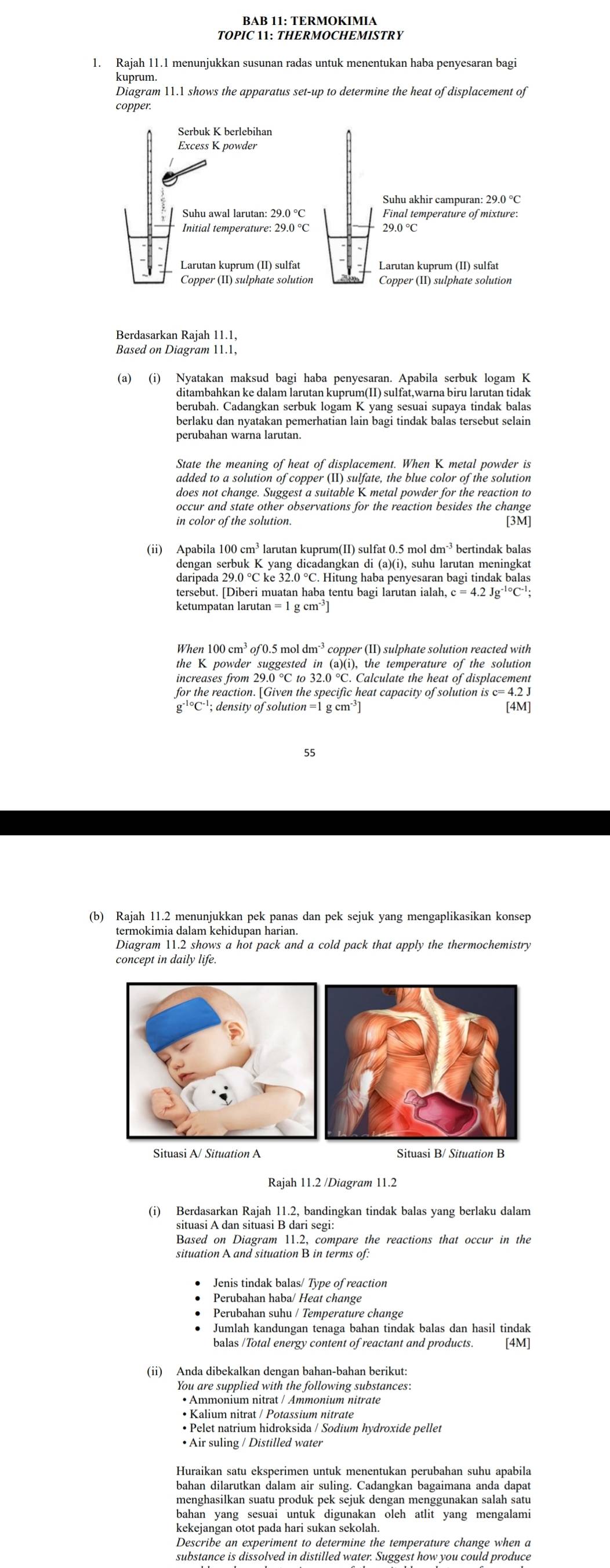 BAB 11: TERMOKIMIA
TOPIC 11: THERMOCHEMISTRY
1. Rajah 11.1 menunjukkan susunan radas untuk menentukan haba penyesaran bagi
kuprum.
Diagram 11.1 shows the apparatus set-up to determine the heat of displacement of
copper.
Serbuk K berlebihan
Excess K powder
Suhu akhir campuran: 29.0 °C
Suhu awal larutan: 29.0°C Final temperature of mixture:
Initial temperature: 29.0°C 29.0°C
Larutan kuprum (II) sulfat Larutan kuprum (II) sulfat
Copper (II) sulphate solution
Berdasarkan Rajah 11.1,
Based on Diagram 11.1,
ditambahkan ke dalam larutan kuprum(II) sulfat,warna biru larutan tidak
berubah. Cadangkan serbuk logam K yang sesuai supaya tindak balas
berlaku dan nyatakan pemerhatian lain bagi tindak balas tersebut selain
State the meaning of heat of displacement. When K metal powder is
added to a solution of copper (II) sulfate, the blue color of the solution
does not change. Suggest a suitable K metal powder for the reaction to
occur and state other observations for the reaction besides the change
in color of the solution. [3M]
(1i) Apabila 100 larutan kuprum(II) sulfat 0.5 mol dn  bertindak balas
dengan serbuk K yang dicadangkan di (a)(i), suhu larutan meningkat
daripada 29.0 °C ke 32.0 °C. Hitung haba penyesaran bagi tindak balas
tersebut. [Diberi muatan haba tentu bagi larutan ialah, c=4.2Jg^(-10)C^(-1);
ketumpatan larutan
When 100 cm³ of 0.5 mol * copper (II) sulphate solution reacted with
the K powder suggested in (a)(i), the temperature of the solution
increases from 29.0 °C to 32.0 °C. Calculate the heat of displacement
for the reaction. [Given the specific heat capacity of solution is c= 4.2 J
g^(-1circ)C^(-1); density of solution = 1 g cm³ [4M]
55
(b) Rajah 11.2 menunjukkan pek panas dan pek sejuk yang mengaplikasikan konsep
termokimia dalam kehidupan harian.
Diagram 11.2 shows a hot pack and a cold pack that apply the thermochemistry
concept in daily life.
Situasi A/ Situation A Situasi B/ Situation B
Rajah 11.2 /Diagram 11.2
situasi A dan situasi B dari segi:
Based on Diagram 11.2, compare the reactions that occur in the
situation A and situation B in terms of:
Jenis tindak balas/ Type of reaction
Perubahan haba/ Heat change
Perubahan suhu / Temperature change
Jumlah kandungan tenaga bahan tindak balas dan hasil tindak
balas /Total energy content of reactant and products. [4M]
(ii) Anda dibekalkan dengan bahan-bahan berikut:
You are supplied with the following substances:
• Ammonium nitrat / Ammonium nitrate
• Kalium nitrat / Potassium nitrate
• Pelet natrium hidroksida / Sodium hydroxide pellet
• Air suling / Distilled water
Huraikan satu eksperimen untuk menentukan perubahan suhu apabila
bahan dilarutkan dalam air suling. Cadangkan bagaimana anda dapat
menghasilkan suatu produk pek sejuk dengan menggunakan salah satu
bahan yang sesuai untuk digunakan oleh atlit yang mengalami
kekejangan otot pada hari sukan sekolah
Describe an experiment to determine the temperature change when a
substance is dissolved in distilled water. Suggest how you could produce
