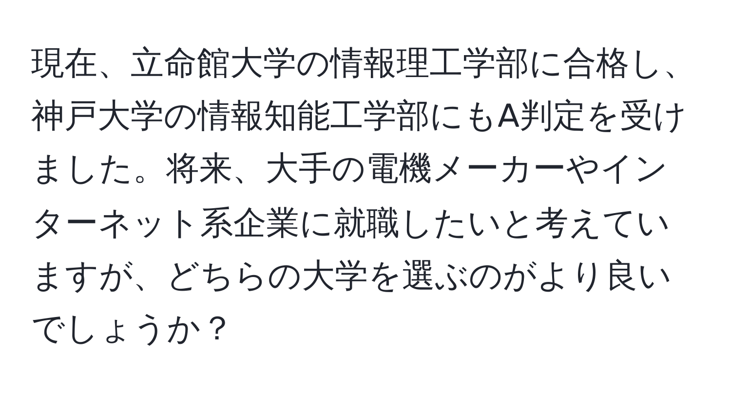 現在、立命館大学の情報理工学部に合格し、神戸大学の情報知能工学部にもA判定を受けました。将来、大手の電機メーカーやインターネット系企業に就職したいと考えていますが、どちらの大学を選ぶのがより良いでしょうか？
