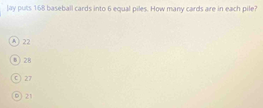 Jay puts 168 baseball cards into 6 equal piles. How many cards are in each pile?
A) 22
B 28
C) 27
D) 21