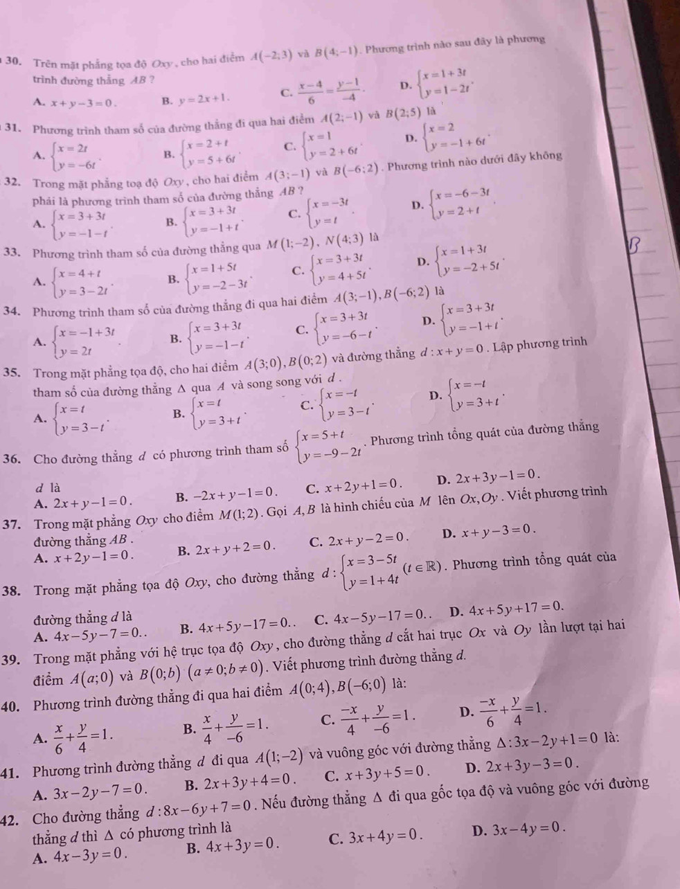 Trên mặt phẳng tọa độ Oxy , cho hai điểm A(-2,3) và B(4;-1). Phương trình nào sau đây là phương
trình đường thẳng AB?
A. x+y-3=0. B. y=2x+1. C.  (x-4)/6 = (y-1)/-4 . D. beginarrayl x=1+3t y=1-2tendarray. .
31. Phương trình tham số của đường thắng đi qua hai điểm A(2;-1) yà B(2;5) là
A. beginarrayl x=2t y=-6tendarray. . B. beginarrayl x=2+t y=5+6tendarray. . C. beginarrayl x=1 y=2+6tendarray. . D. beginarrayl x=2 y=-1+6tendarray. .
32. Trong mặt phẳng toạ độ Oxy , cho hai điểm A(3;-1) và B(-6:2). Phương trình nào dưới đây không
phải là phương trình tham số của đường thẳng AB ?
A. beginarrayl x=3+3t y=-1-tendarray. B. beginarrayl x=3+3t y=-1+tendarray. . C. beginarrayl x=-3t y=tendarray. . D. beginarrayl x=-6-3t y=2+tendarray. .
33. Phương trình tham số của đường thẳng qua M(1;-2),N(4;3)
A. beginarrayl x=4+t y=3-2tendarray. . B. beginarrayl x=1+5t y=-2-3tendarray. . C. beginarrayl x=3+3t y=4+5tendarray. . D. beginarrayl x=1+3t y=-2+5tendarray. .
34. Phương trình tham số của đường thẳng đi qua hai điểm A(3;-1),B(-6;2) là
A. beginarrayl x=-1+3t y=2tendarray. B. beginarrayl x=3+3t y=-1-tendarray. . C. beginarrayl x=3+3t y=-6-tendarray. . D. beginarrayl x=3+3t y=-1+tendarray. .
35. Trong mặt phẳng tọa độ, cho hai điểm A(3;0),B(0;2) và đường thẳng  d :x+y=0 Lập phương trình
tham số của đường thẳng Δ qua A và song song với d .
A. beginarrayl x=t y=3-tendarray. . B. beginarrayl x=t y=3+tendarray. . C. beginarrayl x=-t y=3-tendarray. . D. beginarrayl x=-t y=3+tendarray. .
36. Cho đường thẳng d có phương trình tham số beginarrayl x=5+t y=-9-2tendarray.. Phương trình tổng quát của đường thắng
d là
A. 2x+y-1=0. B. -2x+y-1=0. C. x+2y+1=0. D. 2x+3y-1=0.
37. Trong mặt phẳng Oxy cho điểm M(1;2). Gọi A, B là hình chiếu của M lên Ox,Oy. Viết phương trình
đường thẳng AB .
A. x+2y-1=0. B. 2x+y+2=0. C. 2x+y-2=0. D. x+y-3=0.
38. Trong mặt phẳng tọa độ Oxy, cho đường thẳng d : beginarrayl x=3-5t y=1+4tendarray. (t∈ R). Phương trình tổng quát của
đường thẳng d là
A. 4x-5y-7=0.. B. 4x+5y-17=0.. C. 4x-5y-17=0.. D. 4x+5y+17=0.
39. Trong mặt phẳng với hệ trục tọa độ Oxy, cho đường thẳng d cắt hai trục Ox và Oy lần lượt tại hai
điểm A(a;0) và B(0;b)(a!= 0;b!= 0). Viết phương trình đường thẳng d.
40. Phương trình đường thẳng đi qua hai điểm A(0;4),B(-6;0) là:
A.  x/6 + y/4 =1. B.  x/4 + y/-6 =1. C.  (-x)/4 + y/-6 =1. D.  (-x)/6 + y/4 =1.
41. Phương trình đường thẳng đ đi qua A(1;-2) và vuông góc với đường thắng △ :3x-2y+1=0 là:
A. 3x-2y-7=0. B. 2x+3y+4=0. C. x+3y+5=0. D. 2x+3y-3=0.
42. Cho đường thẳng d:8x-6y+7=0. Nếu đường thẳng Δ đi qua gốc tọa độ và vuông góc với đường
thẳng d thì △ có phương trình là
A. 4x-3y=0. B. 4x+3y=0. C. 3x+4y=0. D. 3x-4y=0.