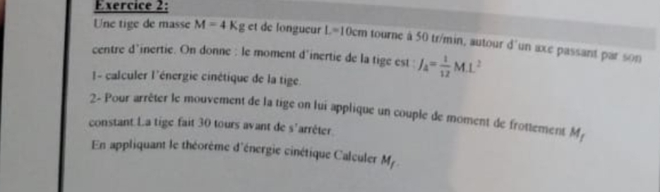 Une tige de masse M=4Kg et de longueur L=10cm tourne à 50 tr/min, autour d° un axe passant par son 
centre d’inertie. On donne : le moment d'inertie de la tige est : J_A= 1/12 M.L^2
I- calculer l'énergie cinétique de la tige. 
2- Pour arrêter le mouvement de la tige on lui applique un couple de moment de frottement M_1
constant La tige fait 30 tours avant de s'arrêter. 
En appliquant le théorème d'énergie cinétique Calculer M_f.