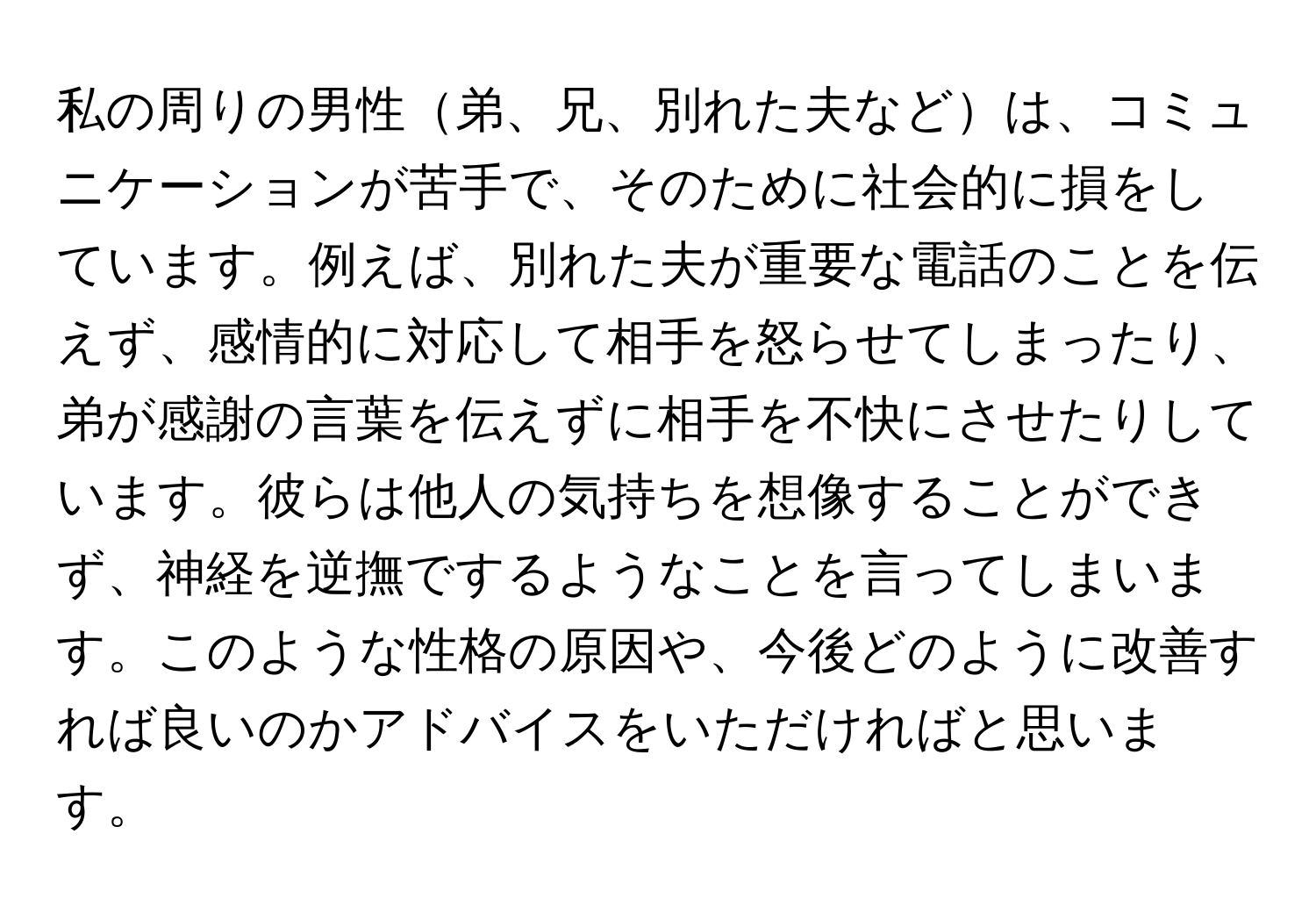 私の周りの男性弟、兄、別れた夫などは、コミュニケーションが苦手で、そのために社会的に損をしています。例えば、別れた夫が重要な電話のことを伝えず、感情的に対応して相手を怒らせてしまったり、弟が感謝の言葉を伝えずに相手を不快にさせたりしています。彼らは他人の気持ちを想像することができず、神経を逆撫でするようなことを言ってしまいます。このような性格の原因や、今後どのように改善すれば良いのかアドバイスをいただければと思います。