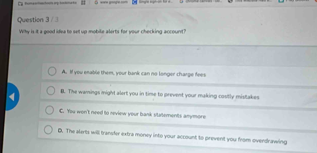 homa wilsschool org bookmarks G www google com Single sign-on for e.... L Chromse canvás - 06
Question 3 / 3
Why is it a good idea to set up mobile alerts for your checking account?
A. If you enable them, your bank can no longer charge fees
B. The warnings might alert you in time to prevent your making costly mistakes
C. You won't need to review your bank statements anymore
D. The alerts will transfer extra money into your account to prevent you from overdrawing