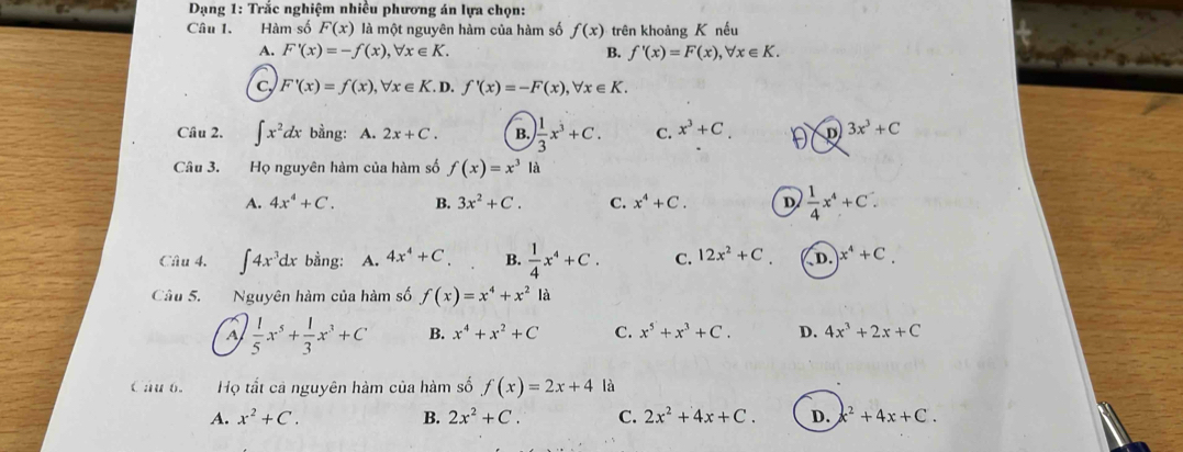 Dạng 1: Trắc nghiệm nhiều phương án lựa chọn:
Câu 1. Hàm số F(x) là một nguyên hàm của hàm số f(x) trên khoảng K nếu
A. F'(x)=-f(x), forall x∈ K. B. f'(x)=F(x), forall x∈ K.
c F'(x)=f(x), forall x∈ K. D. f'(x)=-F(x), forall x∈ K. 
Câu 2. ∈t x^2dx bằng: A. 2x+C. B. ) 1/3 x^3+C. C. x^3+C. D 3x^3+C
Câu 3. Họ nguyên hàm của hàm số f(x)=x^3la
A. 4x^4+C. B. 3x^2+C. C. x^4+C. D  1/4 x^4+C. 
Câu 4. ∈t 4x^3dx bằng: A. 4x^4+C B.  1/4 x^4+C. C. 12x^2+C. D. x^4+C. 
Câu 5. Nguyên hàm của hàm số f(x)=x^4+x^2 là
A  1/5 x^5+ 1/3 x^3+C B. x^4+x^2+C C. x^5+x^3+C. D. 4x^3+2x+C
Câu 6. Họ tất cả nguyên hàm của hàm số f(x)=2x+4 là
A. x^2+C. B. 2x^2+C. C. 2x^2+4x+C. D. c^2+4x+C.