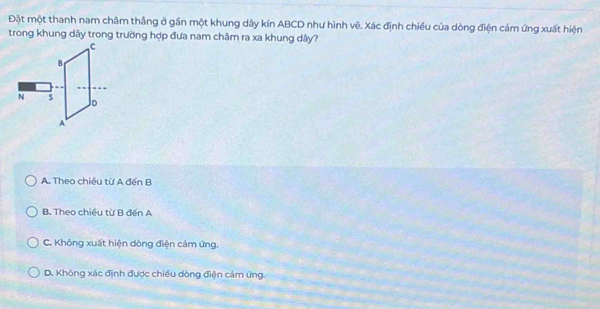 Đặt một thanh nam châm thầng ở gần một khung dây kín ABCD như hình vẽ. Xác định chiều của dòng điện cảm ứng xuất hiện
trong khung dây trong trường hợp đưa nam châm ra xa khung dây?
A. Theo chiều từ A đến B
B. Theo chiều từ B đến A
C. Không xuất hiện dòng điện cảm ứng.
D. Không xác định được chiều dòng điện cảm ứng.