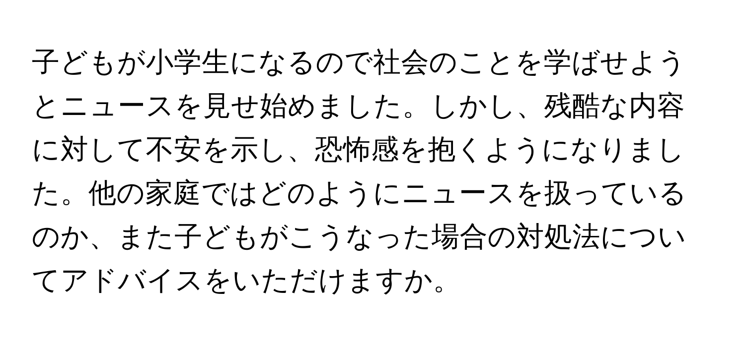 子どもが小学生になるので社会のことを学ばせようとニュースを見せ始めました。しかし、残酷な内容に対して不安を示し、恐怖感を抱くようになりました。他の家庭ではどのようにニュースを扱っているのか、また子どもがこうなった場合の対処法についてアドバイスをいただけますか。