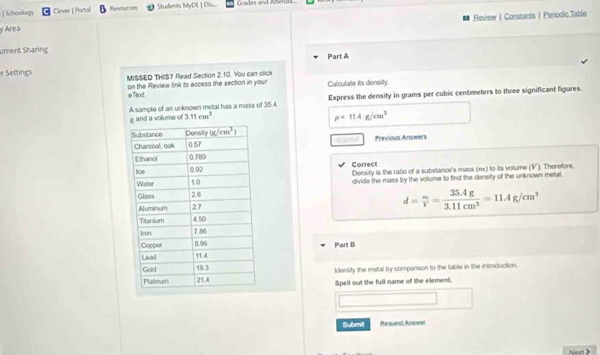 ] Schoology Clever | Portal Resources Students MyDE | Dis... Grades and Attend
y Area Review | Constants | Periodic Table
ument Sharing
Part A
r Settings
MISSED THIS? Read Section 2.10. You can click
on the Review link to access the section in your Calculate its density.
eText
A sample of an unknown metal has a mass of 35.4 Express the density in grams per cubic centimeters to three significant figures.
and a volume of 3.11cm^3
rho =11.4g/cm^3
Previous Answers
Correct
Density is the ratio of a substance's mass (r) to its volume (V). Therefore,
divide the mass by the volume to find the density of the unknown metal.
d= m/V = (35.4g)/3.11cm^3 =11.4g/cm^3
Part B
Identify the metal by comparison to the table in the introduction.
Spell out the full name of the element.
x_1+x_2+cos x)2
Submit Request Answer
Next >