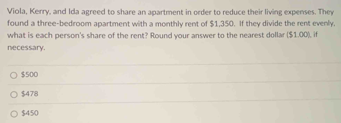 Viola, Kerry, and Ida agreed to share an apartment in order to reduce their living expenses. They
found a three-bedroom apartment with a monthly rent of $1,350. If they divide the rent evenly,
what is each person's share of the rent? Round your answer to the nearest dollar ($1.00) I, if
necessary.
$500
$478
$450