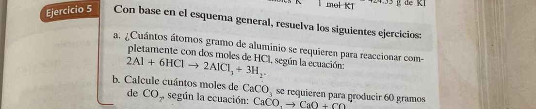 mol KI.338 gde KI 
Ejercicio 5 Con base en el esquema general, resuelva los siguientes ejercicios: 
a. ¿Cuántos átomos gramo de aluminio se requieren para reaccionar com- 
pletamente con dos moles de HCl, según la ecuación:
2Al+6HClto 2AlCl_3+3H_2. 
b. Calcule cuántos moles de CaCO_3 se requieren para producir 60 gramos
de CO_2, según la ecuación: CaCO_3to CaO+CO