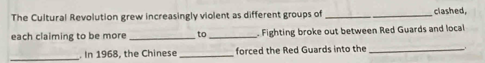 The Cultural Revolution grew increasingly violent as different groups of __clashed, 
each claiming to be more _to _. Fighting broke out between Red Guards and local 
_. In 1968, the Chinese_ forced the Red Guards into the_