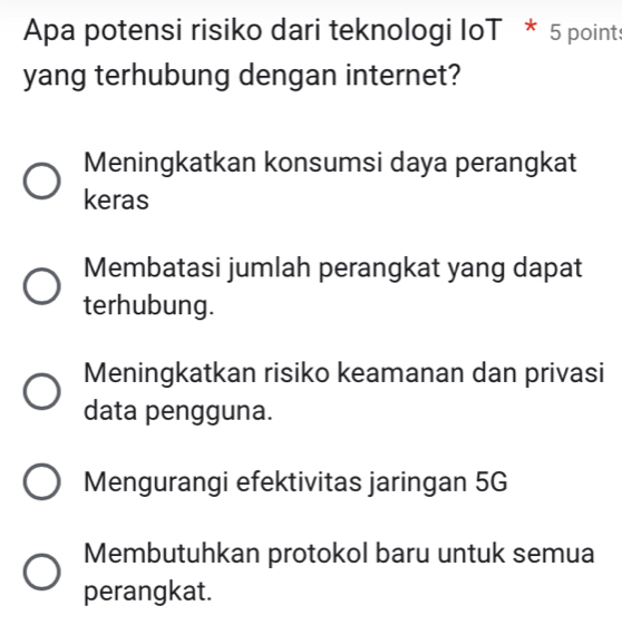 Apa potensi risiko dari teknologi IoT * 5 point:
yang terhubung dengan internet?
Meningkatkan konsumsi daya perangkat
keras
Membatasi jumlah perangkat yang dapat
terhubung.
Meningkatkan risiko keamanan dan privasi
data pengguna.
Mengurangi efektivitas jaringan 5G
Membutuhkan protokol baru untuk semua
perangkat.