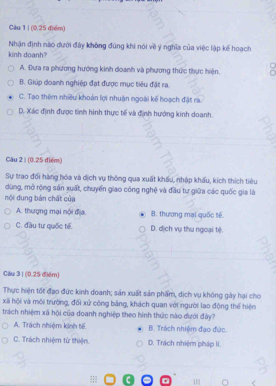 (0.25 điểm)
Nhận định nào dưới đây không đúng khi nói về ý nghĩa của việc lập kế hoạch
kinh doanh?
A. Đưa ra phương hướng kinh doanh và phương thức thực hiện.
B. Giúp doanh nghiệp đạt được mục tiêu đặt ra.
C. Tạo thêm nhiều khoản lợi nhuận ngoài kế hoạch đặt ra.
D. Xác định được tình hình thực tế và định hướng kinh doanh.
Câu 2 | (0.25 điểm)
Sự trao đổi hàng hóa và dịch vụ thông qua xuất khẩu, nhập khẩu, kích thích tiêu
dùng, mở rộng sản xuất, chuyển giao công nghệ và đầu tư giữa các quốc gia là
nội dung bản chất của
A. thượng mại nội địa. B. thương mại quốc tế.
C. đầu tư quốc tế. D. dịch vụ thu ngoại tệ.
Câu 3 | (0.25 điểm)
Thực hiện tốt đạo đức kinh doanh; sản xuất sản phẩm, dịch vụ không gây hại cho
xã hội và môi trường, đối xứ công bằng, khách quan với người lao động thể hiện
trách nhiệm xã hội của doanh nghiệp theo hình thức nào dưới đây?
A. Trách nhiệm kinh tế. B. Trách nhiệm đạo đức.
C. Trách nhiệm từ thiện. D. Trách nhiệm pháp lí.