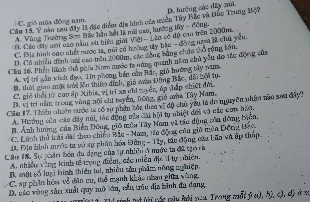 D. hướng các dãy núi.
Câu 15. Ý nào sau đây là đặc điểm địa hình của miền Tây Bắc và Bắc Trung Bộ?
C. gió mùa đông nam.
A. Vùng Trường Sơn Bắc hầu hết là núi cao, hướng tây - đông.
B. Các dãy núi cao nằm sát biên giới Việt — Lào có độ cao trên 2000m.
C. Địa hình cao nhất nước ta, núi có hướng tây bắc — đông nam là chủ yếu.
D. Có nhiều đỉnh núi cao trên 2000m, các đồng bằng châu thổ rộng lớn.
Câu 16. Phần lãnh thổ phía Nam nước ta nóng quanh năm chủ yếu do tác động của
A. vị trí gần xích đạo, Tín phong bán cầu Bắc, gió hướng tây nam.
B. thời gian mặt trời lên thiên đỉnh, gió mùa Đồng Bắc, dải hội tụ.
C. gió thổi từ cao áp Xibia, vị trí xa chí tuyến, áp thấp nhiệt đới.
D. vị trí nằm trong vùng nội chí tuyến, frông, gió mùa Tây Nam.
Câu 17. Thiên nhiên nước ta có sự phân hóa theo vĩ độ chủ yếu là do nguyên nhân nào sau đây?
A. Hướng của các dãy núi, tác động của đải hội tụ nhiệt đới và các cơn bão.
B. Ảnh hưởng của Biển Đông, gió mùa Tây Nam và tác động của dòng biển.
C. Lãnh thổ trải dài theo chiều Bắc - Nam, tác động của gió mừa Đông Bắc.
D. Địa hình nước ta có sự phân hóa Đông - Tây, tác động của bão và áp thấp.
Câu 18. Sự phân hóa đa dạng của tự nhiên ở nước ta đã tạo rà
A. nhiều vùng kinh tế trọng điểm, các miền địa lí tự nhiên.
B. một số loại hình thiên tai, nhiều sản phẩm nông nghiệp.
C. sự phân hóa về dân cư, thế mạnh khác nhau giữa vùng.
D. các vùng sản xuất quy mô lớn; cấu trúc địa hình đa dạng.
sí sinh trả lời các cậu hỏi sau. Trong mỗi ý a), b), c), d) ở m