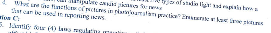 call manipulate candid pictures for news 
I live types of studio light and explain how a 
4. What are the functions of pictures in photojournalism practice? Enumerate at least three pictures 
that can be used in reporting news. 
tion C: 
5. Identify four (4) laws regulating onerati