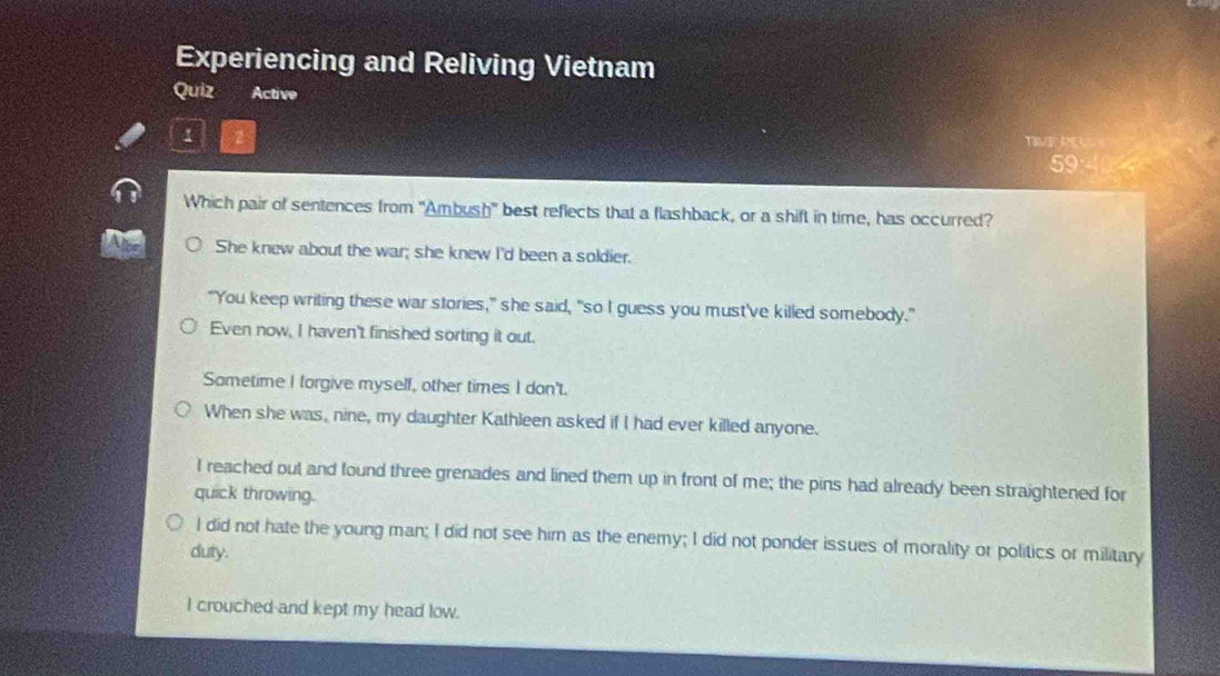 Experiencing and Reliving Vietnam
Quiz Active
1
TIME P
59
Which pair of sentences from "Ambush" best reflects that a flashback, or a shift in time, has occurred?
She knew about the war; she knew I'd been a soldier.
"You keep writing these war stories," she said, "so I guess you must've killed somebody."
Even now, I haven't finished sorting it out.
Sometime I forgive myself, other times I don't.
When she was, nine, my daughter Kathleen asked if I had ever killed anyone.
I reached out and found three grenades and lined them up in front of me; the pins had already been straightened for
quick throwing.
I did not hate the young man; I did not see him as the enemy; I did not ponder issues of morality or politics or military
duty.
I crouched and kept my head low.