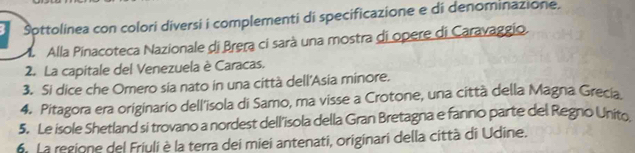 Šottolinea con colori diversi i complementi di specificazione e di denominazione. 
M Alla Pinacoteca Nazionale di Brera ci sarà una mostra di opere di Caravaggio. 
2. La capitale del Venezuela è Caracas. 
3. Si dice che Omero sia nato in una città dell'Asia minore. 
4. Pitagora era originario dell’isola di Samo, ma visse a Crotone, una città della Magna Grecia 
5. Le isole Shetland si trovano a nordest dell'isola della Gran Bretagna e fanno parte del Regno Unito 
6. La regione del Friuli è la terra dei miei antenati, originari della città di Udine.