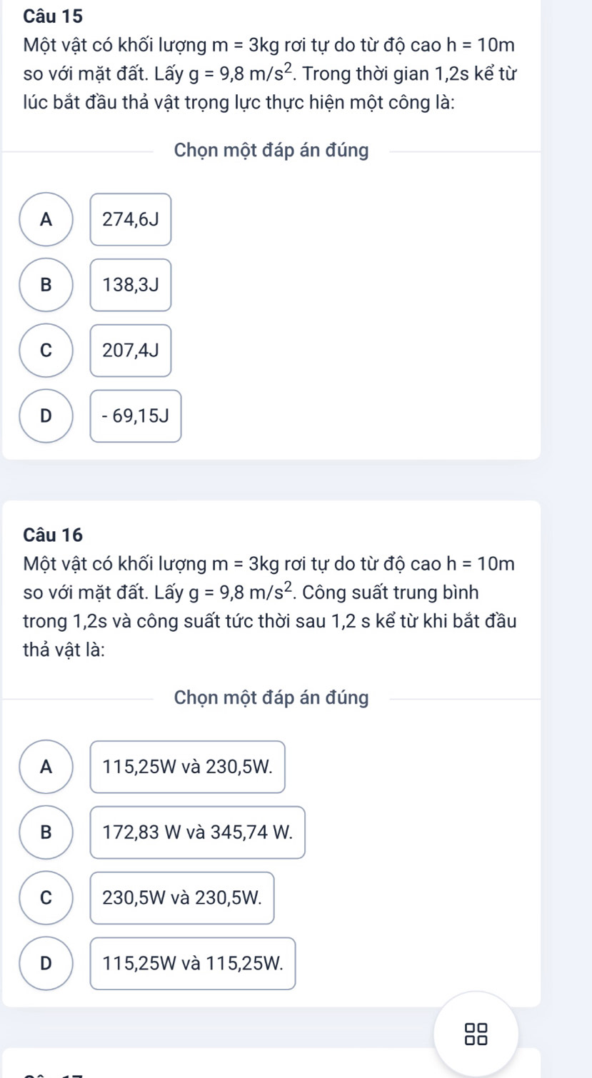 Một vật có khối lượng m=3kg rơi tự do từ độ cao h=10m
so với mặt đất. Lấy g=9,8m/s^2. Trong thời gian 1,2s kể từ
lúc bắt đầu thả vật trọng lực thực hiện một công là:
Chọn một đáp án đúng
A 274,6J
B 138,3J
C 207,4J
D - 69,15J
Câu 16
Một vật có khối lượng m=3kg rơi tự do từ độ cao h=10m
so với mặt đất. Lấy g=9,8m/s^2. Công suất trung bình
trong 1, 2s và công suất tức thời sau 1, 2 s kể từ khi bắt đầu
thả vật là:
Chọn một đáp án đúng
A 115,25W và 230,5W.
B 172,83 W và 345,74 W.
C 230,5W và 230,5W.
D 115,25W và 115,25W.
□□