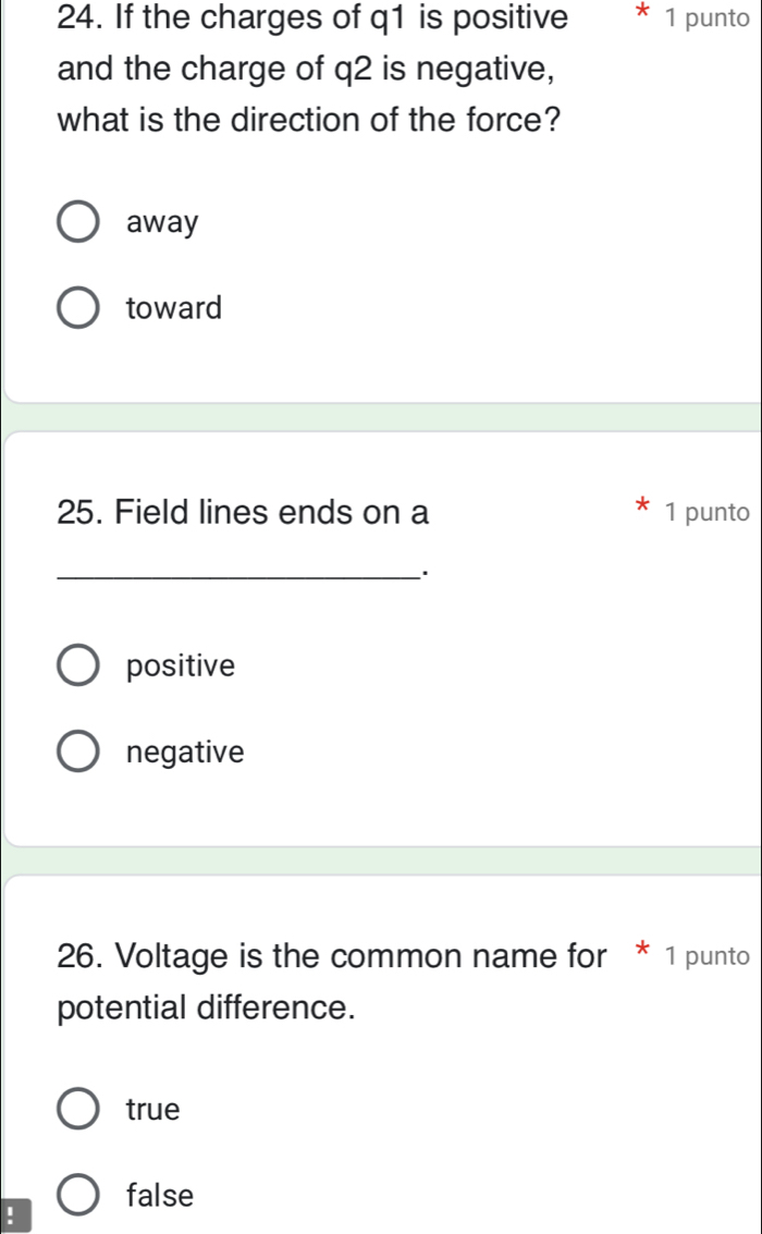 If the charges of q1 is positive 1 punto
and the charge of q2 is negative,
what is the direction of the force?
away
toward
25. Field lines ends on a 1 punto
_
positive
negative
26. Voltage is the common name for * 1 punto
potential difference.
true
false
!