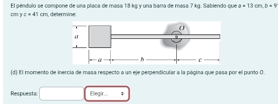 El péndulo se compone de una placa de masa 18 kg y una barra de masa 7 kg. Sabiendo que a=13cm, b=9
cm y c=41cm , determine: 
(d) El momento de inercia de masa respecto a un eje perpendicular a la página que pasa por el punto O. 
Respuesta: □ Elegir... ;