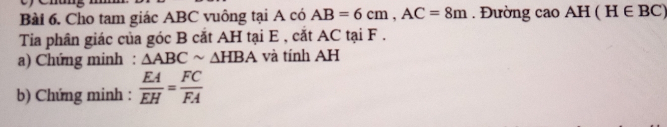 Cho tam giác ABC vuông tại A có AB=6cm, AC=8m. Đường cao AH(H∈ BC)
Tia phân giác của góc B cắt AH tại E , cắt AC tại F. 
a) Chứng minh : △ ABCsim △ HBA và tính AH
b) Chứng minh :  EA/EH = FC/FA 