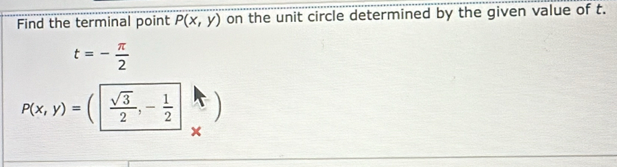 Find the terminal point P(x,y) on the unit circle determined by the given value of t.
t=- π /2 
P(x,y)=( sqrt(3)/2 ,- 1/2 
x