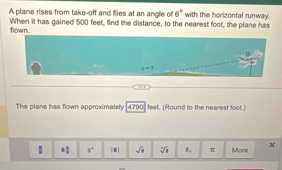 A plane rises from take-off and flies at an angle of 6° with the horizontal runway.
When it has gained 500 feet, find the distance, to the nearest foot, the plane has
flown.
The plane has flown approximately 4790 feet. (Round to the nearest foot.)
 □ /□   □  □ /□   □° |□ | sqrt(□ ) sqrt[□](□ ) 1. π More x