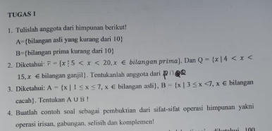 TUGAS 1 
1. Tulislah anggota dari himpunan berikut!
A= bilangan asli yang kurang dari 10 
B= bilangan prima kurang đari 10  
2. Diketahui F= x|5 bilangan prima). Dan Q= x|4
15,x∈ bilangan ganjil). Tentukanlah anggota dari P
3. Diketahui: A= x|1≤ x≤ 7,x∈ bilangan asli, B= x|3≤ x<7,x∈ bilangan 
cacah. Tentukan A∪ B!
4. Buatlah contoh soal sebagai pembuktian dari sifat-sifat operasi himpunan yakni 
operasi irisan, gabungan, selisih dan komplemen!