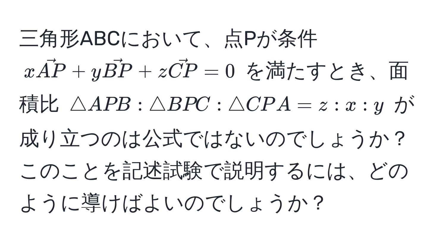 三角形ABCにおいて、点Pが条件 $xvecAP + yvecBP + zvecCP = 0$ を満たすとき、面積比 $△APB : △BPC : △CPA = z : x : y$ が成り立つのは公式ではないのでしょうか？このことを記述試験で説明するには、どのように導けばよいのでしょうか？