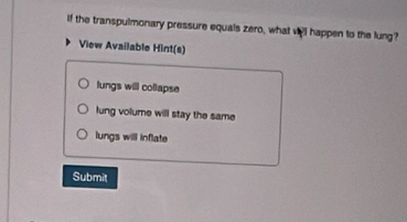 if the transpulmonary pressure equals zero, what vell happen to the lung?
View Available Hint(s)
lungs will collapse
lung volume will stay the same
lungs will inflate
Submit