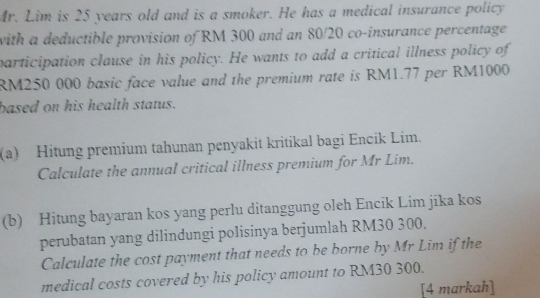 Mr. Lim is 25 years old and is a smoker. He has a medical insurance policy 
with a deductible provision of RM 300 and an 80/20 co-insurance percentage 
participation clause in his policy. He wants to add a critical illness policy of
RM250 000 basic face value and the premium rate is RM1.77 per RM1000
based on his health status. 
(a) Hitung premium tahunan penyakit kritikal bagi Encik Lim. 
Calculate the annual critical illness premium for Mr Lim. 
(b) Hitung bayaran kos yang perlu ditanggung oleh Encik Lim jika kos 
perubatan yang dilindungi polisinya berjumlah RM30 300. 
Calculate the cost payment that needs to be borne by Mr Lim if the 
medical costs covered by his policy amount to RM30 300. 
[4 markah]