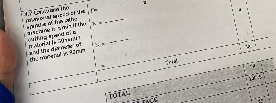 4.7 Calculate the 
4 
rotational speed of the D= _ = m
spindle of the lathe 
machine in r/min if the N=
cutting speed of a 
material is 30m/min
and the diameter of N=
_
38
the material is 80mm
Total 
=
70
100%
TOTAL 
ntage 25
