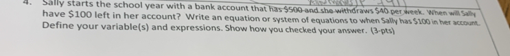 Sally starts the school year with a bank account that has $500 and she withdraws $40 per week. When will Sally 
have $100 left in her account? Write an equation or system of equations to when Sally has $100 in her account. 
Define your variable(s) and expressions. Show how you checked your answer. (3-pts)