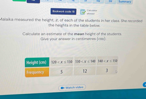 1G 1H Summary
Calculator
Bookwork code: 1B allowed
Malaika measured the height, æ, of each of the students in her class. She recorded
the heights in the table below.
Calculate an estimate of the mean height of the students.
Give your answer in centimetres (cm).
■ Watch video