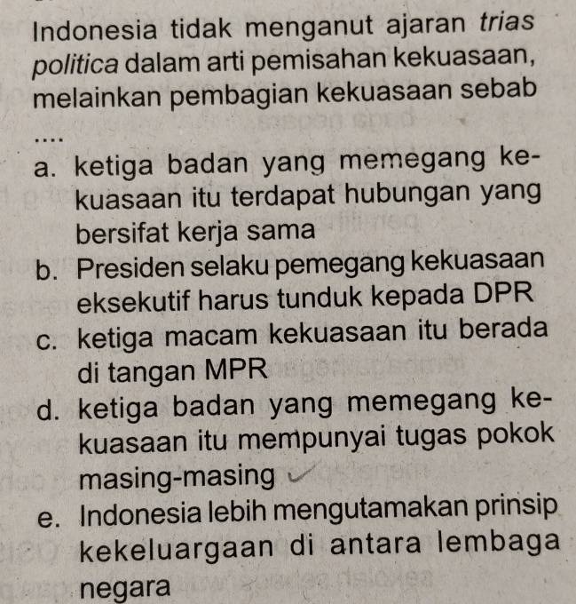 Indonesia tidak menganut ajaran trias
politica dalam arti pemisahan kekuasaan,
melainkan pembagian kekuasaan sebab
….
a. ketiga badan yang memegang ke-
kuasaan itu terdapat hubungan yang
bersifat kerja sama
b. Presiden selaku pemegang kekuasaan
eksekutif harus tunduk kepada DPR
c. ketiga macam kekuasaan itu berada
di tangan MPR
d. ketiga badan yang memegang ke-
kuasaan itu mempunyai tugas pokok
masing-masing
e. Indonesia lebih mengutamakan prinsip
kekeluargaan di antara lembaga
negara