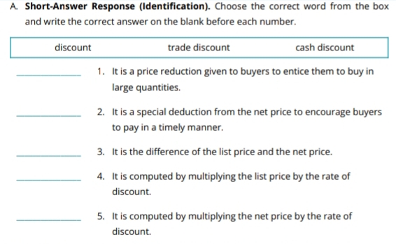 Short-Answer Response (Identification). Choose the correct word from the box
and write the correct answer on the blank before each number.
discount trade discount cash discount
_1. It is a price reduction given to buyers to entice them to buy in
large quantities.
_2. It is a special deduction from the net price to encourage buyers
to pay in a timely manner.
_3. It is the difference of the list price and the net price.
_4. It is computed by multiplying the list price by the rate of
discount.
_5. It is computed by multiplying the net price by the rate of
discount.