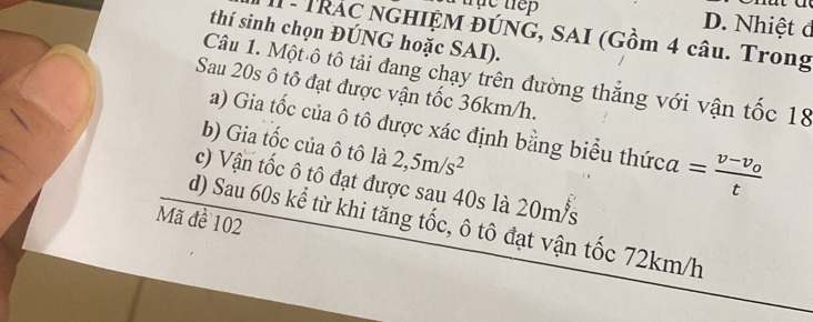 trhe tep D. Nhiệt đ 
1 - TRÁC NGHIỆM ĐÚNG, SAI (Gồm 4 câu. Trong 
thí sinh chọn ĐÚNG hoặc SAI). 
Câu 1. Một ô tô tải đang chạy trên đường thắng với vận tốc 18
Sau 20s ô tô đạt được vận tốc 36km/h. 
a) Gia tốc của ô tô được xác định bằng biểu thứca =frac v-v_0t
b) Gia tốc của ô tô là 2,5m/s^2
c) Vận tốc ô tô đạt được sau 40s là 20m/s
Mã đề 102
d) Sau 60s kể từ khi tăng tốc, ô tô đạt vận tốc 72km/h