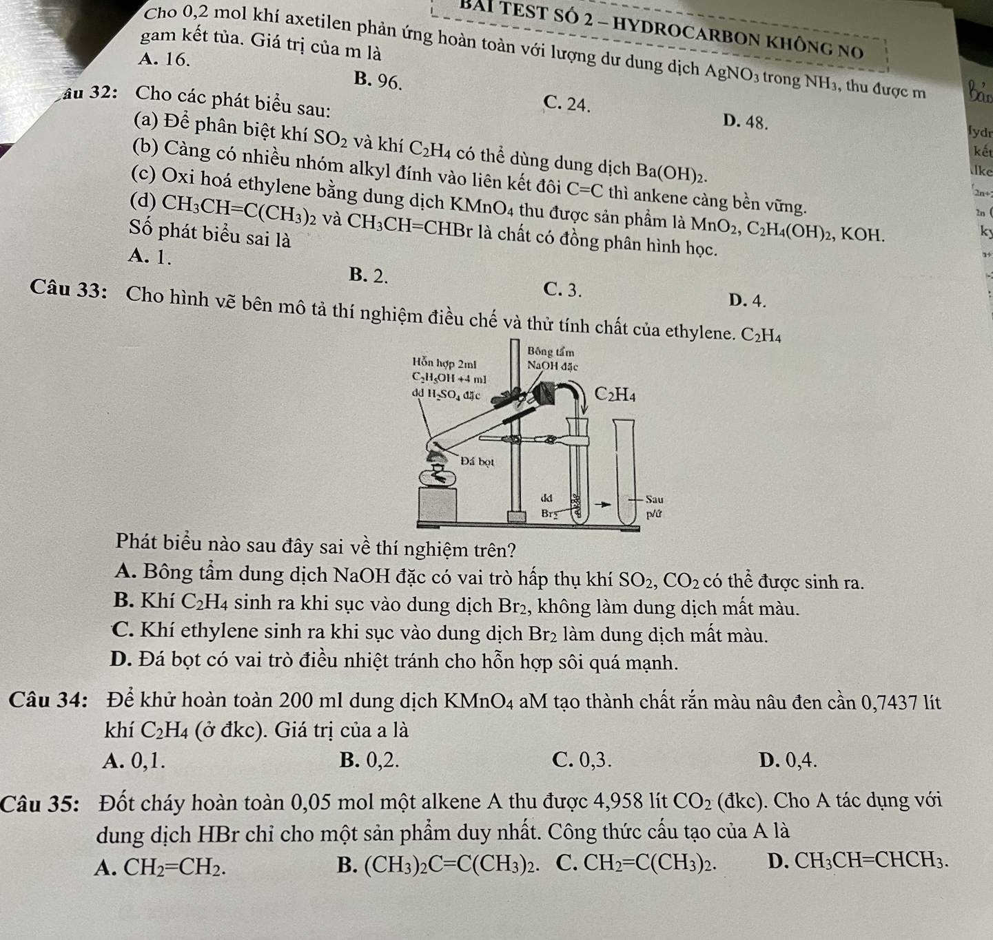 BAI TEST Số 2 - HYDROCARBON không no
gam kết tủa. Giá trị của m là
Cho 0,2 mol khí axetilen phản ứng hoàn toàn với lượng dư dung dịch AgNO_3 trong
A. 16. NH_2 3, thu được m
au 32: Cho các phát biểu sau:
B. 96. C. 24. D. 48.
lydr
kết
(a) Để phân biệt khí SO_2 và khí C_2H_4 có thể dùng dung dịch Ba(OH)_2. 2n+
lke
(b) Càng có nhiều nhóm alkyl đính vào liên kết đôi C=C thì ankene càng bền vững.
(c) Oxi hoá ethylene bằng dung dịch KMnO_4 thu được sản phẩm là MnO_2,C_2H_4(OH)_2 , KOH.
2n (
(d) CH_3CH=C(CH_3)_2 và CH_3C CH=CHBr là chất có đồng phân hình học.
Số phát biểu sai là
ky
1
A. 1. B. 2. C. 3. D. 4.
Câu 33: Cho hình vẽ bên mô tả thí nghiệm điều chế và thử tính chất của eylene. C_2H_4
Phát biểu nào sau đây sai về thí nghiệm trên?
A. Bông tầm dung dịch NaOH đặc có vai trò hấp thụ khí SO_2,CO_2 có thể được sinh ra.
B. Khí C_2H_4 sinh ra khi sục vào dung dịch Br₂, không làm dung dịch mất màu.
C. Khí ethylene sinh ra khi sục vào dung dịch Br_2 làm dung dịch mất màu.
D. Đá bọt có vai trò điều nhiệt tránh cho hỗn hợp sôi quá mạnh.
Câu 34: Để khử hoàn toàn 200 ml dung dịch KMnO_4 aM tạo thành chất rắn màu nâu đen cần 0,7437 lít
khí C_2H_4 (ở đkc). Giá trị của a là
A. 0,1. B. 0,2. C. 0,3. D. 0,4.
Câu 35: Đốt cháy hoàn toàn 0,05 mol một alkene A thu được 4,958 lít CO_2 (đkc). Cho A tác dụng với
dung dịch HBr chỉ cho một sản phẩm duy nhất. Công thức cấu tạo của A là
A. CH_2=CH_2. B. (CH_3)_2C=C(CH_3)_2. C. CH_2=C(CH_3)_2. D. CH_3CH=CHCH_3.