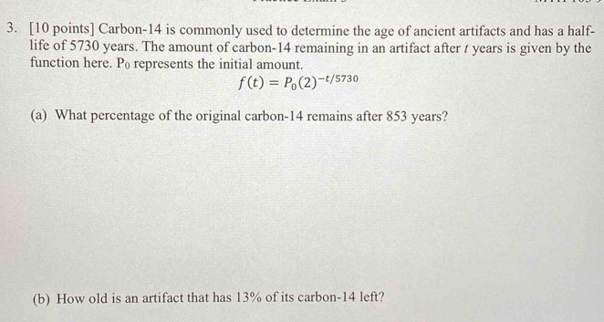 Carbon- 14 is commonly used to determine the age of ancient artifacts and has a half- 
life of 5730 years. The amount of carbon- 14 remaining in an artifact after t years is given by the 
function here. P represents the initial amount.
f(t)=P_0(2)^-t/5730
(a) What percentage of the original carbon- 14 remains after 853 years? 
(b) How old is an artifact that has 13% of its carbon- 14 left?