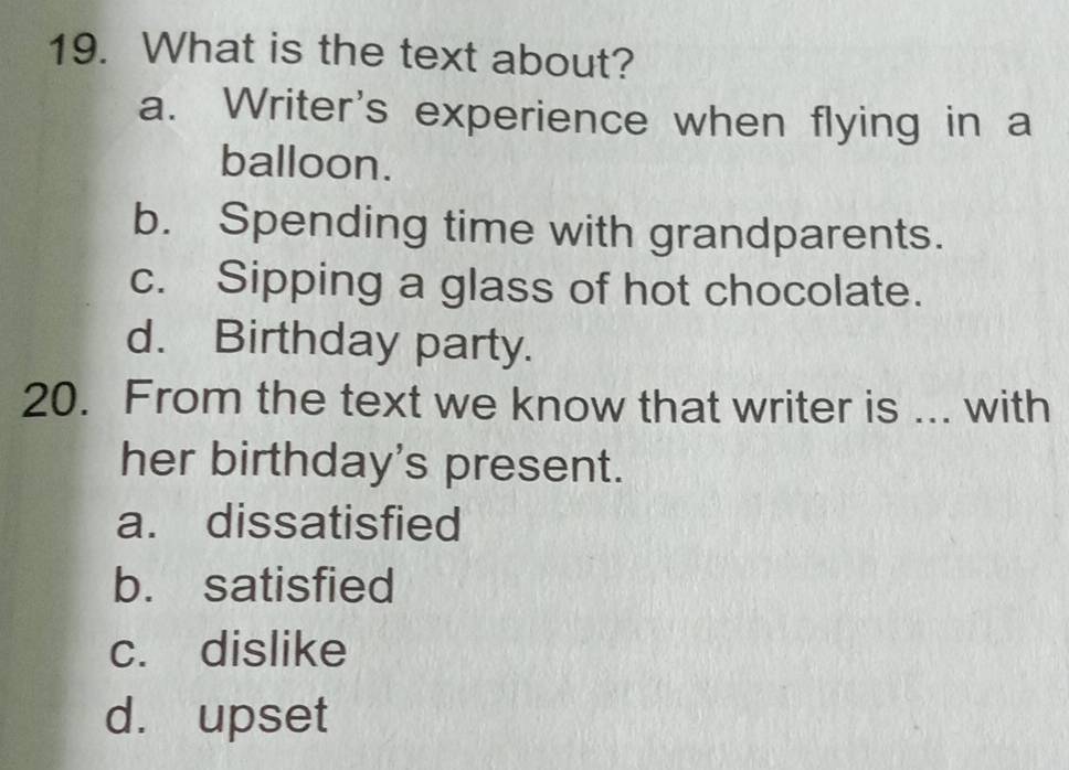 What is the text about?
a. Writer's experience when flying in a
balloon.
b. Spending time with grandparents.
c. Sipping a glass of hot chocolate.
d. Birthday party.
20. From the text we know that writer is ... with
her birthday's present.
a. dissatisfied
b. satisfied
c. dislike
d. upset