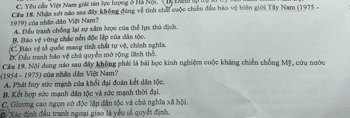 C. Yêu cầu Việt Nam giải tán lực lượng ở Hà Nội.( Dị Đanh up trụ số
Câu 18. Nhận xét nào sau đây không đúng về tính chất cuộc chiến đấu bảo vệ biên giới Tây Nam (1975 -
1979) của nhân dân Việt Nam?
A. Đấu tranh chống lại sự xâm lược của thế lực thù địch.
B. Bảo vệ vững chắc nền độc lập của dân tộc.
C. Bảo vệ tổ quốc mang tính chất tự vệ, chính nghĩa.
D. Đấu tranh bảo vệ chủ quyền mở rộng lãnh thổ.
Câu 19. Nội dung nào sau đây không phải là bài học kinh nghiệm cuộc kháng chiến chống Mỹ, cứu nước
(1954 - 1975) của nhân dân Việt Nam?
A. Phát huy sức mạnh của khối đại đoàn kết dân tộc.
B. Kết hợp sức mạnh dân tộc và sức mạnh thời đại.
C. Giương cao ngọn cờ độc lập dân tộc và chủ nghĩa xã hội.
T Xác định đấu tranh ngoại giao là yếu tố quyết định.