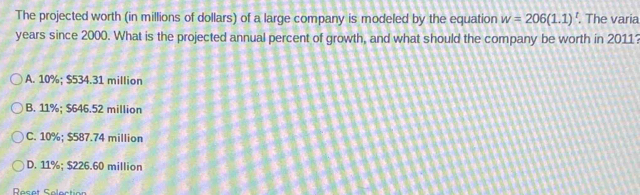 The projected worth (in millions of dollars) of a large company is modeled by the equation w=206(1.1)^t. The varia
years since 2000. What is the projected annual percent of growth, and what should the company be worth in 2011?
A. 10%; $534.31 million
B. 11%; $646.52 million
C. 10%; $587.74 million
D. 11%; $226.60 million
Reset Selection