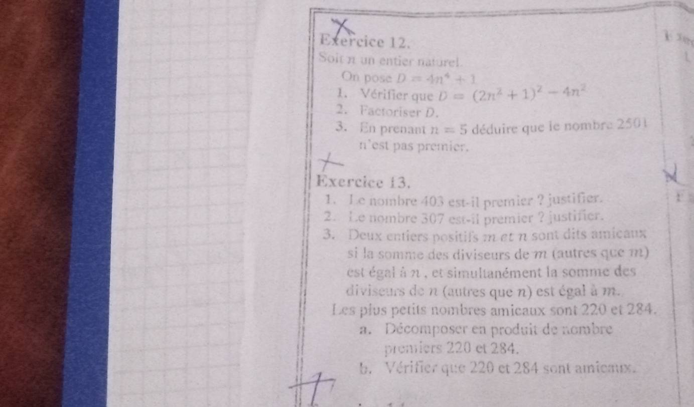 Soit n un entier naturel 
On pose D=4n^4+1
1.Vérifier que D=(2n^2+1)^2-4n^2
2. Factoriser D. 
3. En prenant n=5 déduire que le nombre 2501
n'est pas premier. 
Exercice 13. 
1. Le nombre 403 est-il premier ? justifier. 
2. Le nombre 307 est-il premier ? justifier. 
3. Deux entiers positifs m et n sont dits amicaux 
si la somme des diviseurs de m (autres que m) 
est égal à n , et simultanément la somme des 
diviseurs de n (autres que n) est égal à m. 
Les plus petits nombres amicaux sont 220 et 284. 
a. Décomposer en produit de nombre 
premiers 220 et 284. 
b. Vérifier que 220 et 284 sont amiemux.