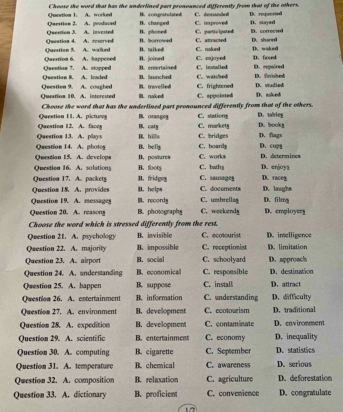 Choose the word that has the underlined part pronounced differently from that of the others.
Question 1. A. worked B. congratulated C. demanded D. requested
Question 2. A. produced B. changed C. improved D. stayed
Question 3. A. invested B. phoned C. participated D. corrected
Question 4. A. reserved B. borrowed C. attracted D. shared
Question 5. A. walked B. talked C. naked D. waked
Question 6. A. happened B. joined C. enjoyed D. faxed
Question 7. A. stopped B. entertained C. installed D. repaired
Question 8. A. leaded B. launched C. watched D. finished
Question 9. A. coughed B. travelled C. frightened D. studied
Question 10. A. interested B. naked C. appointed D. asked
Choose the word that has the underlined part pronounced differently from that of the others.
Question 11. A. pictures B. oranges C. stationg D. tables
Question 12. A. faces B. cats C. markets D. bookg
Question 13. A. plays B. hills C. bridges D. flags
Question 14. A. photog B. bellg C. boardg D. cups
Question 15. A. develops B. postures C. works D. determines
Question 16. A. solutions B. foots C. baths D. enjoys
Question 17. A. packetg B. fridges C. sausages D. races
Question 18. A. provides B. helps C. documents D. laughs
Question 19. A. messages B. recordg C. umbrellas D. films
Question 20. A. reasong B. photographs C. weekends D. employers
Choose the word which is stressed differently from the rest.
Question 21. A. psychology B. invisible C. ecotourist D. intelligence
Question 22. A. majority B. impossible C. receptionist D. limitation
Question 23. A. airport B. social C. schoolyard D. approach
Question 24. A. understanding B. economical C. responsible D. destination
Question 25. A. happen B. suppose C. install D. attract
Question 26. A. entertainment B. information C. understanding D. difficulty
Question 27. A. environment B. development C. ecotourism D. traditional
Question 28. A. expedition B. development C. contaminate D. environment
Question 29. A. scientific B. entertainment C. economy D. inequality
Question 30. A. computing B. cigarette C. September D. statistics
Question 31. A. temperature B. chemical C. awareness D. serious
Question 32. A. composition B. relaxation C. agriculture D. deforestation
Question 33. A. dictionary B. proficient C. convenience D. congratulate
1/2