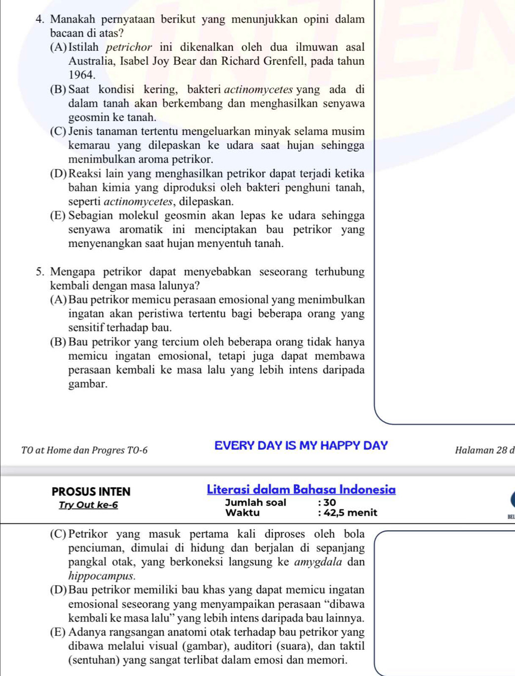 Manakah pernyataan berikut yang menunjukkan opini dalam
bacaan di atas?
(A)Istilah petrichor ini dikenalkan oleh dua ilmuwan asal
Australia, Isabel Joy Bear dan Richard Grenfell, pada tahun
1964.
(B) Saat kondisi kering, bakteri actinomycetes yang ada di
dalam tanah akan berkembang dan menghasilkan senyawa
geosmin ke tanah.
(C) Jenis tanaman tertentu mengeluarkan minyak selama musim
kemarau yang dilepaskan ke udara saat hujan sehingga
menimbulkan aroma petrikor.
(D)Reaksi lain yang menghasilkan petrikor dapat terjadi ketika
bahan kimia yang diproduksi oleh bakteri penghuni tanah,
seperti actinomycetes, dilepaskan.
(E) Sebagian molekul geosmin akan lepas ke udara sehingga
senyawa aromatik ini menciptakan bau petrikor yang
menyenangkan saat hujan menyentuh tanah.
5. Mengapa petrikor dapat menyebabkan seseorang terhubung
kembali dengan masa lalunya?
(A)Bau petrikor memicu perasaan emosional yang menimbulkan
ingatan akan peristiwa tertentu bagi beberapa orang yang
sensitif terhadap bau.
(B)Bau petrikor yang tercium oleh beberapa orang tidak hanya
memicu ingatan emosional, tetapi juga dapat membawa
perasaan kembali ke masa lalu yang lebih intens daripada
gambar.
TO at Home dan Progres TO-6 EVERY DAY IS MY HAPPY DAY Halaman 28 d
PROSUS INTEN  Literasi dalam Bahasa Indonesia
Try Out ke-6 Jumlah soal :30
Waktu : 42,5 menit
BEl
(C)Petrikor yang masuk pertama kali diproses oleh bola
penciuman, dimulai di hidung dan berjalan di sepanjang
pangkal otak, yang berkoneksi langsung ke amygdala dan
hippocampus.
(D)Bau petrikor memiliki bau khas yang dapat memicu ingatan
emosional seseorang yang menyampaikan perasaan “dibawa
kembali ke masa lalu” yang lebih intens daripada bau lainnya.
(E) Adanya rangsangan anatomi otak terhadap bau petrikor yang
dibawa melalui visual (gambar), auditori (suara), dan taktil
(sentuhan) yang sangat terlibat dalam emosi dan memori.