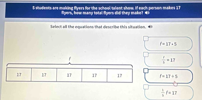 students are making flyers for the school talent show. If each person makes 17
flyers, how many total flyers did they make? 
Select all the equations that describe this situation.
f=17· 5
 t/5 =17
f=17/ 5
ch
 1/5 f=17