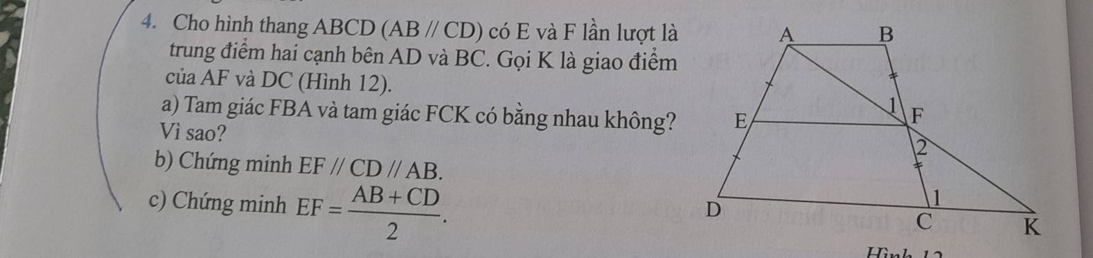 Cho hình thang ABCD (AB//CD) có E và F lần lượt là 
trung điểm hai cạnh bên AD và BC. Gọi K là giao điểm 
của AF và DC (Hình 12). 
a) Tam giác FBA và tam giác FCK có bằng nhau không? 
Vì sao? 
b) Chứng minh EF//CD//AB. 
c) Chứng minh EF= (AB+CD)/2 . 
Hình 12