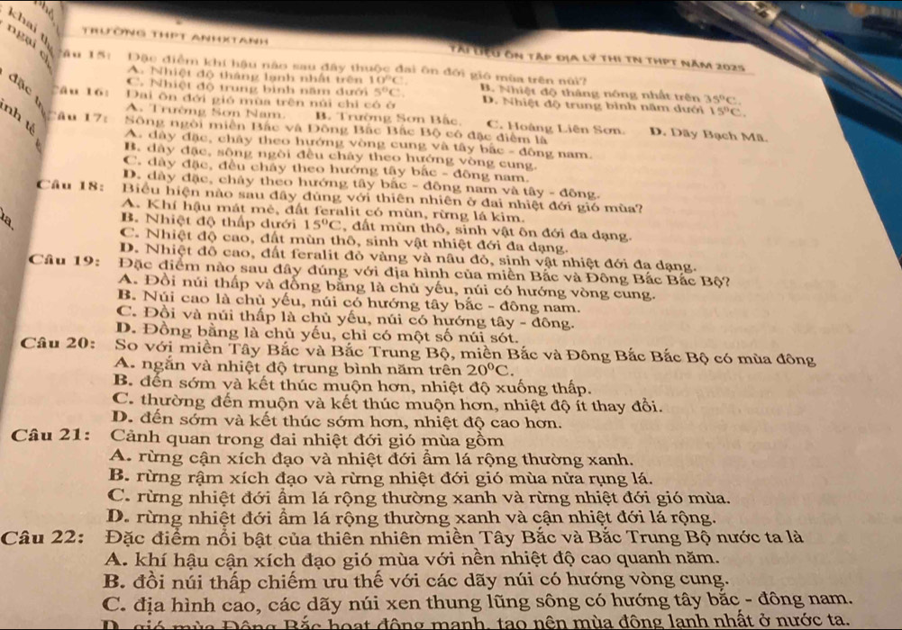khai y
ngại cì
Trương thPt Anhxtanh Tài Liệu ôn tập địa lý thi tN thPt năm 2025
Tầu 15: Đặc điểm khí hậu nào sau đây thuộc đai ôn đới gió mùa trên nữì?
A Nhiệt độ tháng lạnh nhất trên 10°C
đặc t
C. Nhiệt độ trung bình năm dưới 5°C. B. Nhiệt độ tháng nóng nhất trên 35°C.
câu lói Dai ôn đới gió mùa trên núi chỉ có ở D. Nhiệt độ trung bình năm dưới 15°C.
nh t
A. Trường Sơn Nam. B. Trường Sơn Bắc, C. Hoàng Liên Sơn. D. Dãy Bạch Mã
Câu 17: Sông ngôi miền Bắc và Đông Bắc Bắc Bộ có đặc điểm là
A. dây đặc, chây theo hướng vòng cung và tây bắc - đông nam.
B. dây đặc, sông ngòi đều chây theo hướng vòng cung,
C. dày đặc, đều chây theo hướng tây bắc - đông nam.
D. dây đặc, chây theo hướng tây bắc - đồng nam và tây - đông.
Câu 18: Biểu hiện nào sau đây đúng với thiên nhiên ở đai nhiệt đới gió mùa?
A. Khí hậu mát mẻ, đất feralit có mùn, rừng lá kim.
la
B. Nhiệt độ thấp dưới 15°C 2, đất mùn thô, sinh vật ôn đới đa dạng.
C. Nhiệt độ cao, đất mùn thô, sinh vật nhiệt đới đa dạng.
D. Nhiệt đồ cao, đất feralit đỏ vàng và nâu đỏ, sinh vật nhiệt đới đa dạng.
Câu 19: Đặc điểm nào sau đây đúng với địa hình của miền Bắc và Đông Bắc Bắc Bộ?
A. Đồi núi thấp và đồng bằng là chủ yếu, núi có hướng vòng cung.
B. Núi cao là chủ yếu, núi có hướng tây bắc - đông nam.
C. Đồi và núi thấp là chủ yếu, núi có hướng tây - đông.
D. Đồng bằng là chủ yếu, chỉ có một số núi sót.
Câu 20: So với miền Tây Bắc và Bắc Trung Bộ, miền Bắc và Đông Bắc Bắc Bộ có mùa đông
A. ngắn và nhiệt độ trung bình năm trên 20°C.
B. đến sớm và kết thúc muộn hơn, nhiệt độ xuống thấp.
C. thường đến muộn và kết thúc muộn hơn, nhiệt độ ít thay đổi.
D. đến sớm và kết thúc sớm hơn, nhiệt độ cao hơn.
Câu 21: Cảnh quan trong đai nhiệt đới gió mùa gồm
A. rừng cận xích đạo và nhiệt đới ẩm lá rộng thường xanh.
B. rừng rậm xích đạo và rừng nhiệt đới gió mùa nửa rụng lá.
C. rừng nhiệt đới ẩm lá rộng thường xanh và rừng nhiệt đới gió mùa.
D. rừng nhiệt đới ẩm lá rộng thường xanh và cận nhiệt đới lá rộng.
Câu 22: Đặc điểm nổi bật của thiên nhiên miền Tây Bắc và Bắc Trung Bộ nước ta là
A. khí hậu cận xích đạo gió mùa với nền nhiệt độ cao quanh năm.
B. đồi núi thấp chiếm ưu thế với các dãy núi có hướng vòng cung.
C. địa hình cao, các dãy núi xen thung lũng sông có hướng tây bắc - đông nam.
Dció Đùa Động Bắc hoạt động manh, tao nên mùa đông lanh nhất ở nước ta.